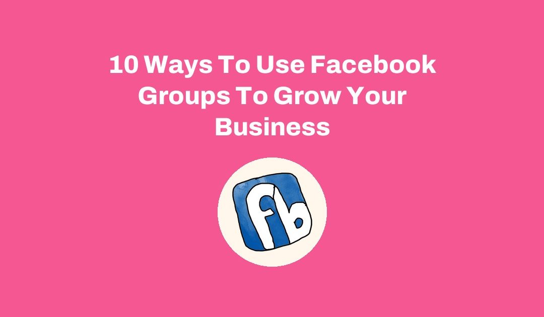 10 Ways To Use Facebook Groups To Grow Your Business