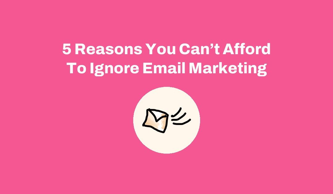 5 Reasons You Can’t Afford To Ignore Email Marketing